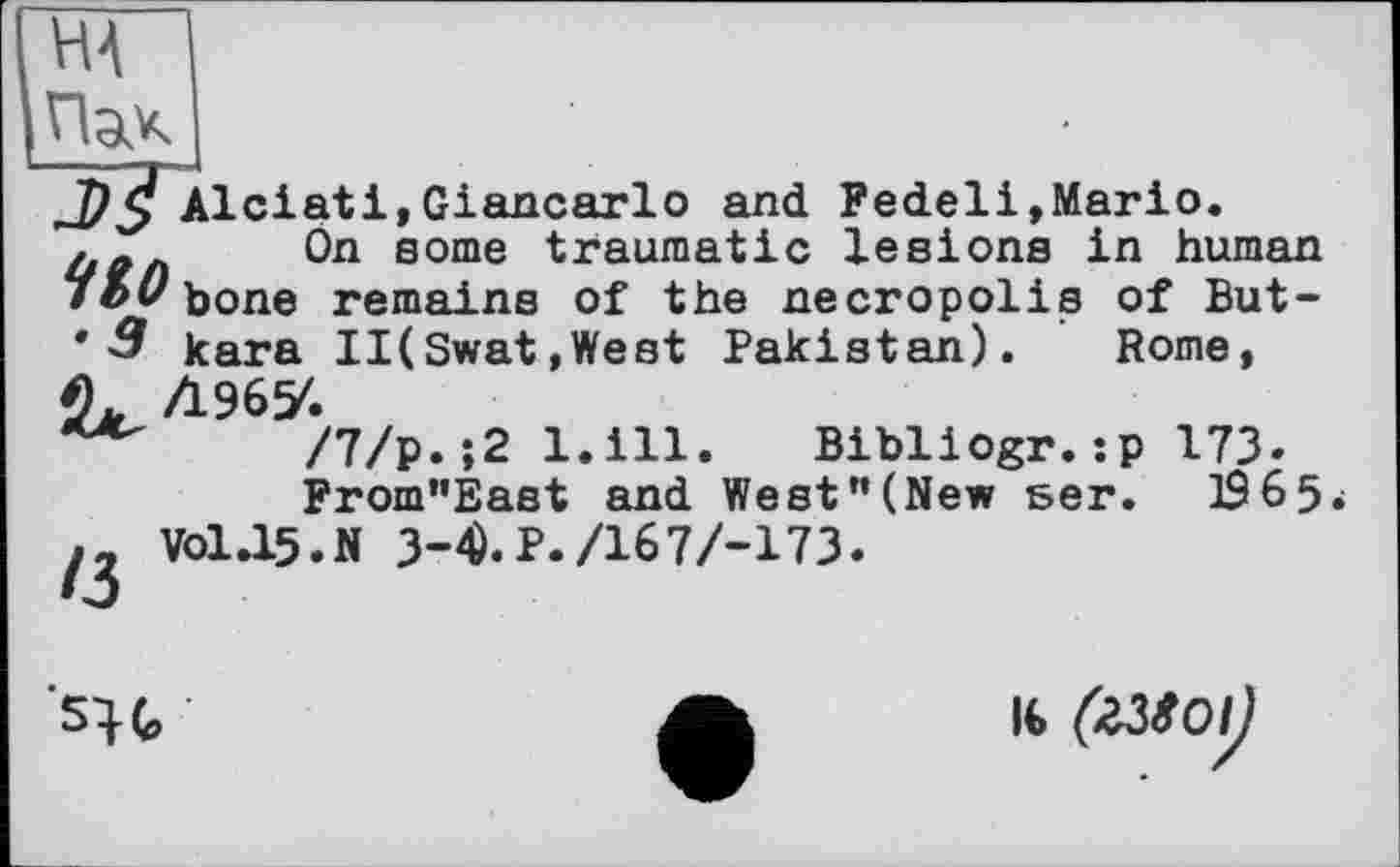 ﻿Н4
Пак
Tj^Alciati,Giancarlo and Fedeli,Mario.
Ön some traumatic lesions in human 7Z>ubone remains of the necropolis of But-* 3 kara II(Swat,West Pakistan). Rome, Л967.
/7/р.;2 l.ill. Bibliogr.:p 173.
From”East and West”(New ser. 1965-
VO1.15.N 3-4).P./167/-173
'su
l€ (гЗІОІ^)